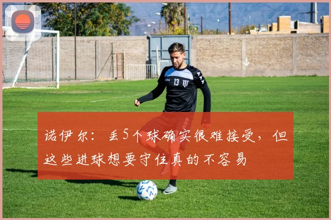 诺伊尔：丢5个球确实很难接受，但这些进球想要守住真的不容易