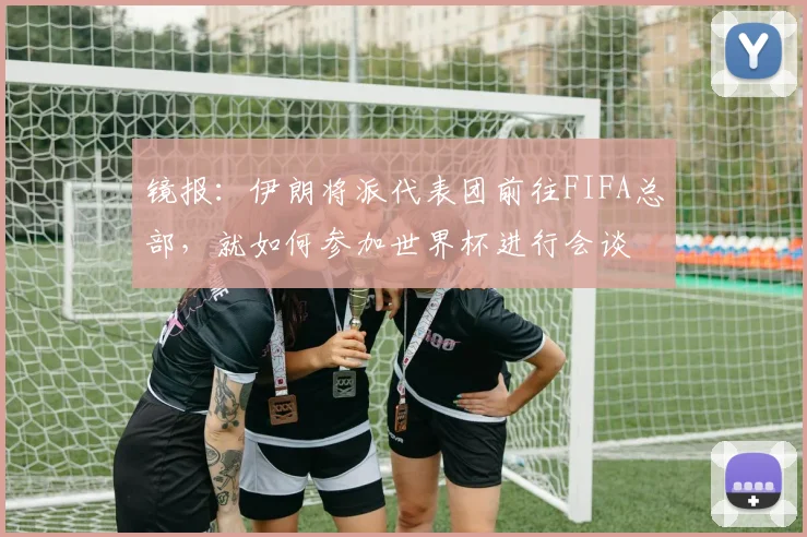 镜报：伊朗将派代表团前往FIFA总部，就如何参加世界杯进行会谈
