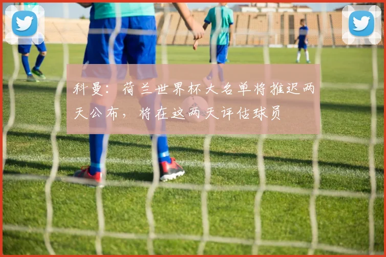 科曼：荷兰世界杯大名单将推迟两天公布，将在这两天评估球员