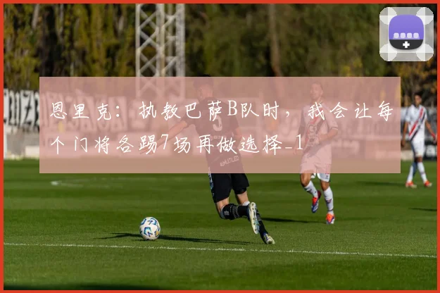 恩里克：执教巴萨B队时，我会让每个门将各踢7场再做选择_1