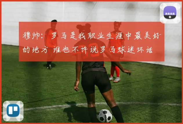 穆帅：罗马是我职业生涯中最美好的地方 谁也不许说罗马球迷坏话